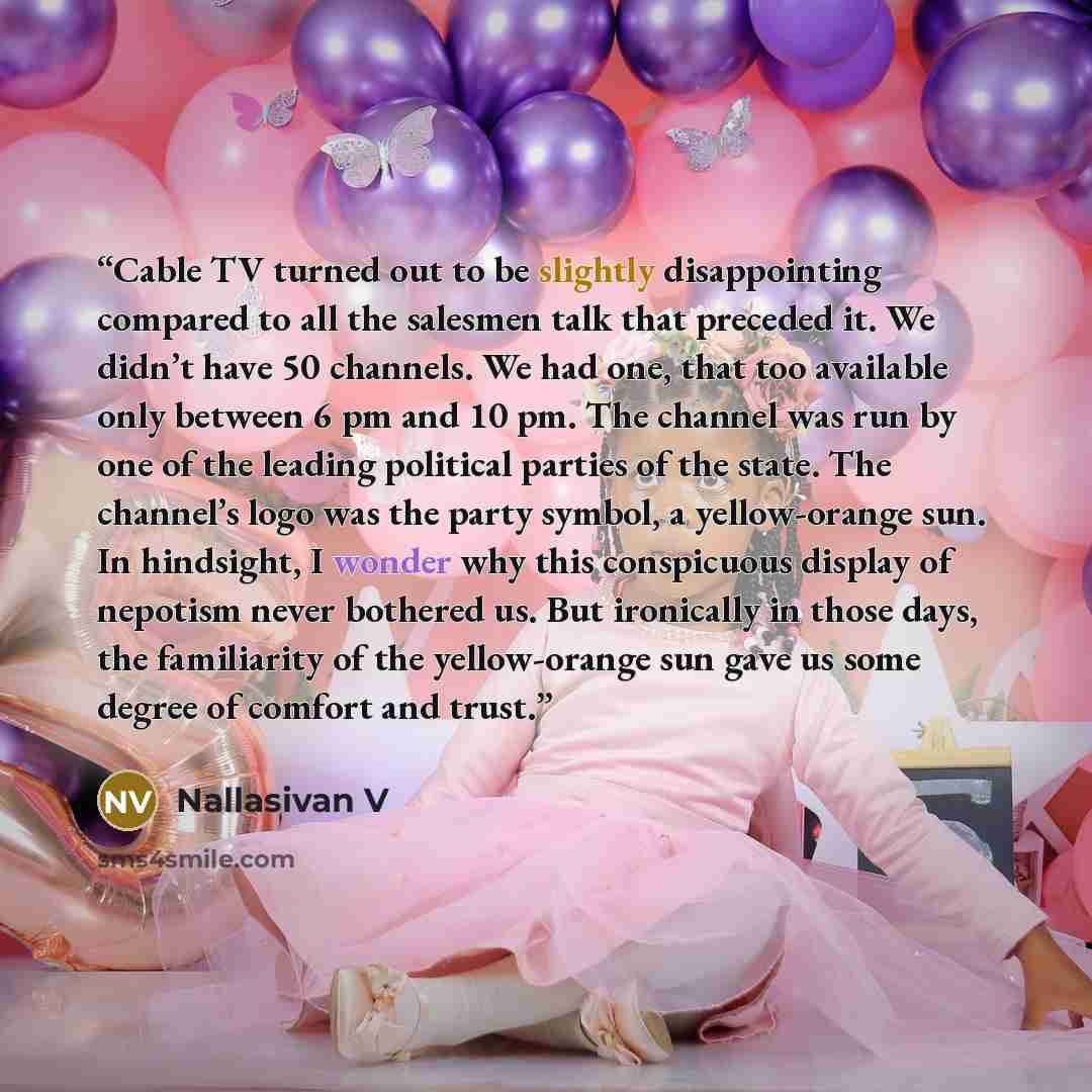 “Cable TV turned out to be slightly disappointing compared to all the salesmen talk that preceded it. We didn’t have 50 channels. We had one, that too available only between 6 pm and 10 pm. The channel was run by one of the leading political parties of the state. The channel’s logo was the party…” quote by Nallasivan V