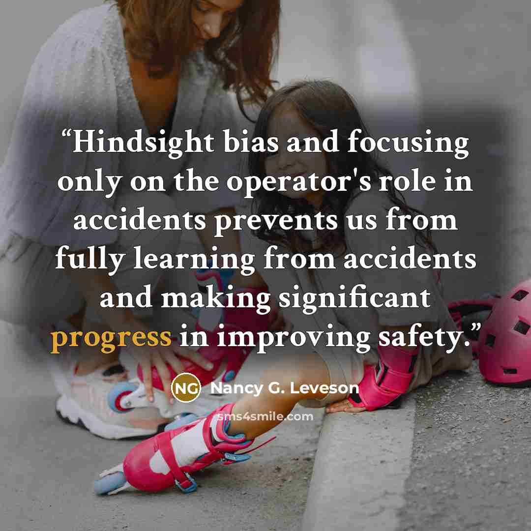 “Hindsight bias and focusing only on the operator's role in accidents prevents us from fully learning from accidents and making significant progress in improving safety.” quote by Nancy G. Leveson