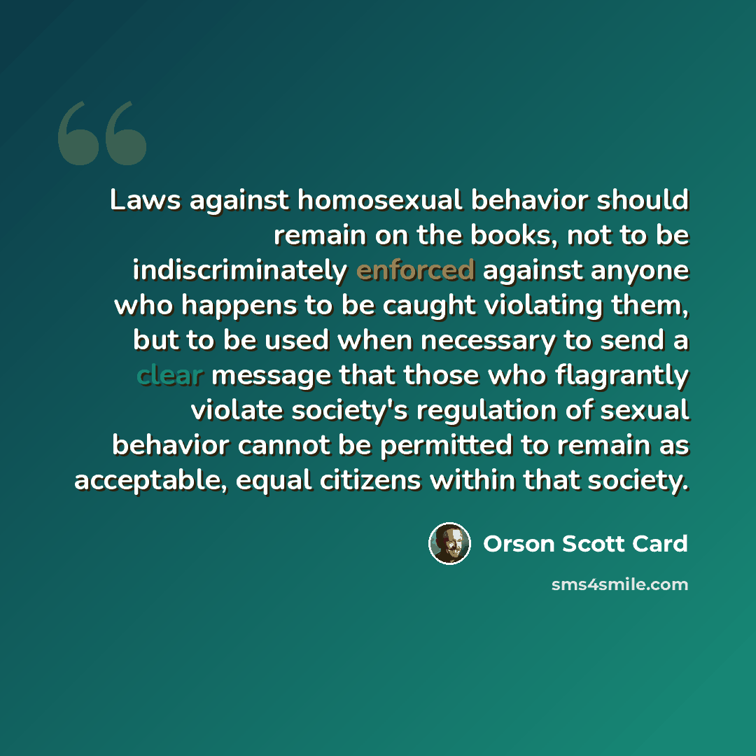 “Laws against homosexual behavior should remain on the books, not to be indiscriminately enforced against anyone who happens to be caught violating them, but to be used when necessary to send a clear message that those who flagrantly violate society's regulation of sexual behavior cannot be…” quote by Orson Scott Card
