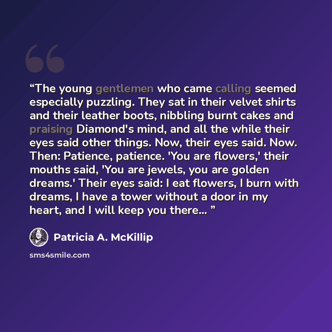 “The young gentlemen who came calling seemed especially puzzling. They sat in their velvet shirts and their leather boots, nibbling burnt cakes and praising Diamond's mind, and all the while their eyes said other things. Now, their eyes said. Now. Then: Patience, patience. 'You are flowers,' their…” quote by Patricia A. McKillip