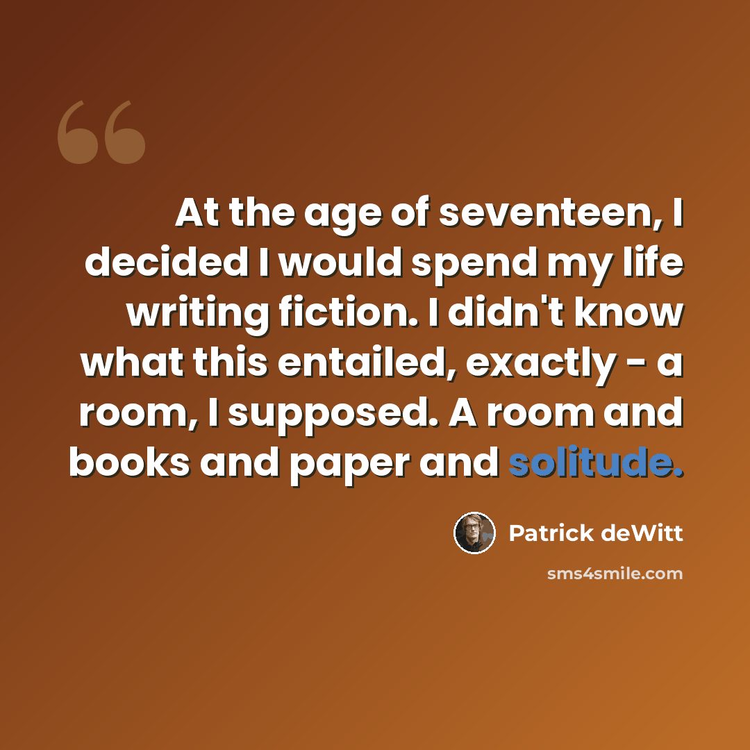 “At the age of seventeen, I decided I would spend my life writing fiction. I didn't know what this entailed, exactly - a room, I supposed. A room and books and paper and solitude.” quote by Patrick deWitt