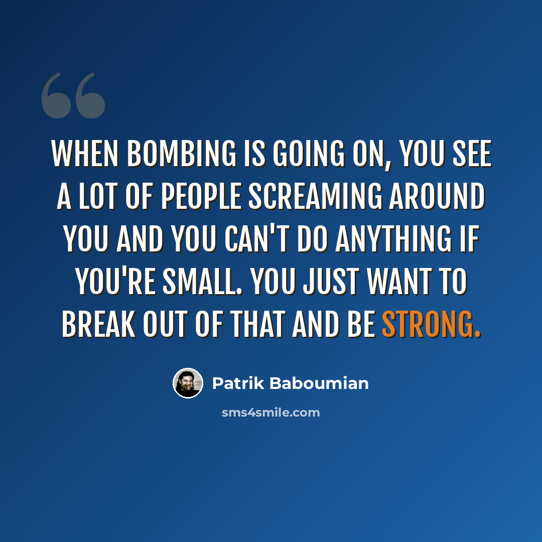 “When bombing is going on, you see a lot of people screaming around you and you can't do anything if you're small. You just want to break out of that and be strong.” quote by Patrik Baboumian