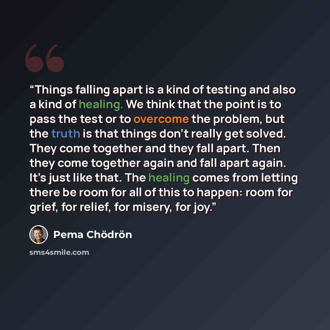 “Things falling apart is a kind of testing and also a kind of healing. We think that the point is to pass the test or to overcome the problem, but the truth is that things don’t really get solved. They come together and they fall apart. Then they come together again and fall apart again. It’s just…” quote by Pema Chödrön