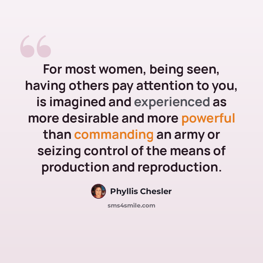 “For most women, being seen, having others pay attention to you, is imagined and experienced as more desirable and more powerful than commanding an army or seizing control of the means of production and reproduction.” quote by Phyllis Chesler