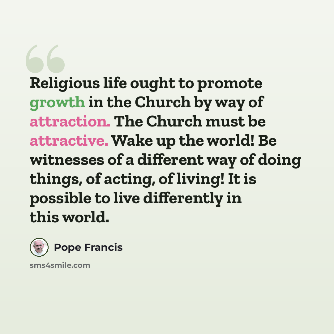 “Religious life ought to promote growth in the Church by way of attraction. The Church must be attractive. Wake up the world! Be witnesses of a different way of doing things, of acting, of living! It is possible to live differently in this world.” quote by Pope Francis