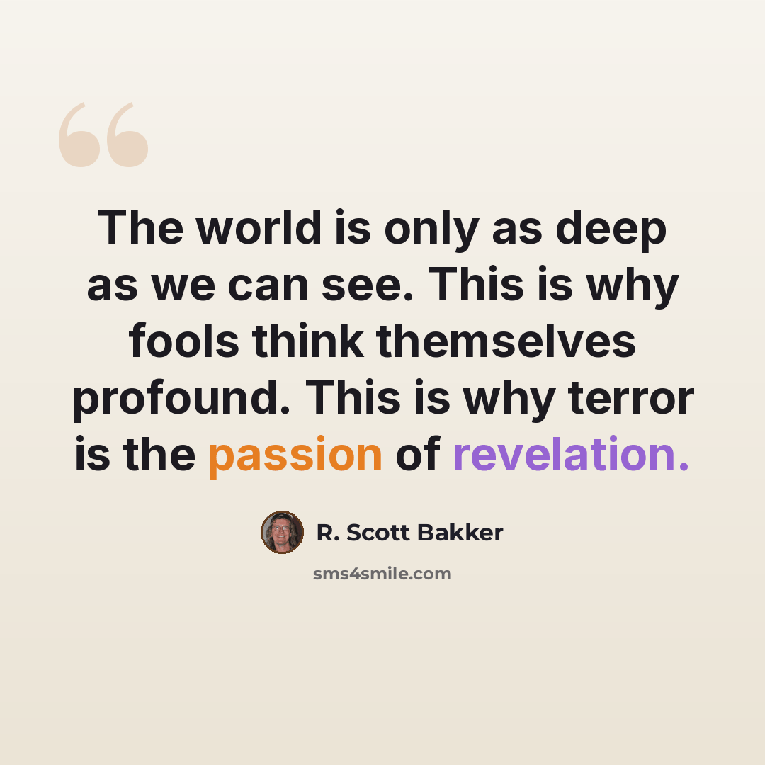 “The world is only as deep as we can see. This is why fools think themselves profound. This is why terror is the passion of revelation.” quote by R. Scott Bakker
