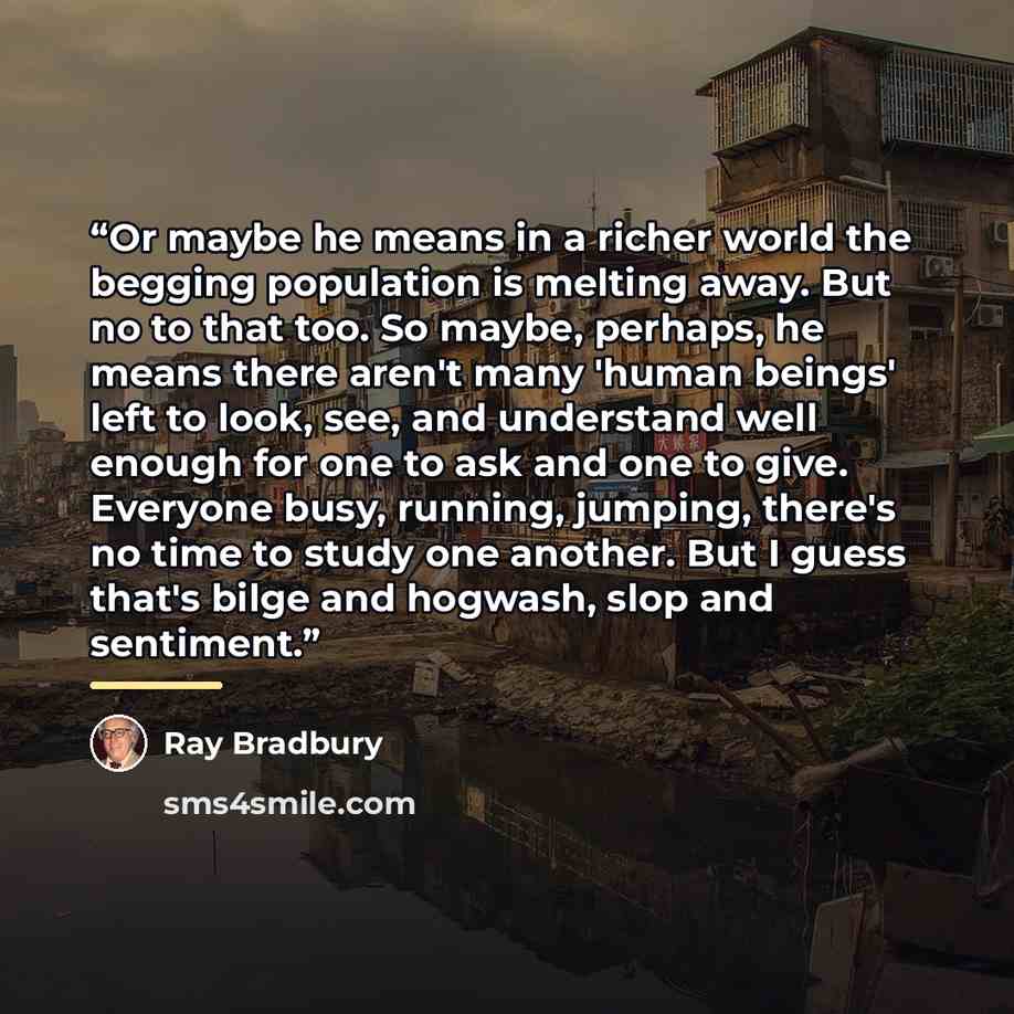 “Or maybe he means in a richer world the begging population is melting away. But no to that too. So maybe, perhaps, he means there aren't many 'human beings' left to look, see, and understand well enough for one to ask and one to give. Everyone busy, running, jumping, there's no time to study one…” quote by Ray Bradbury