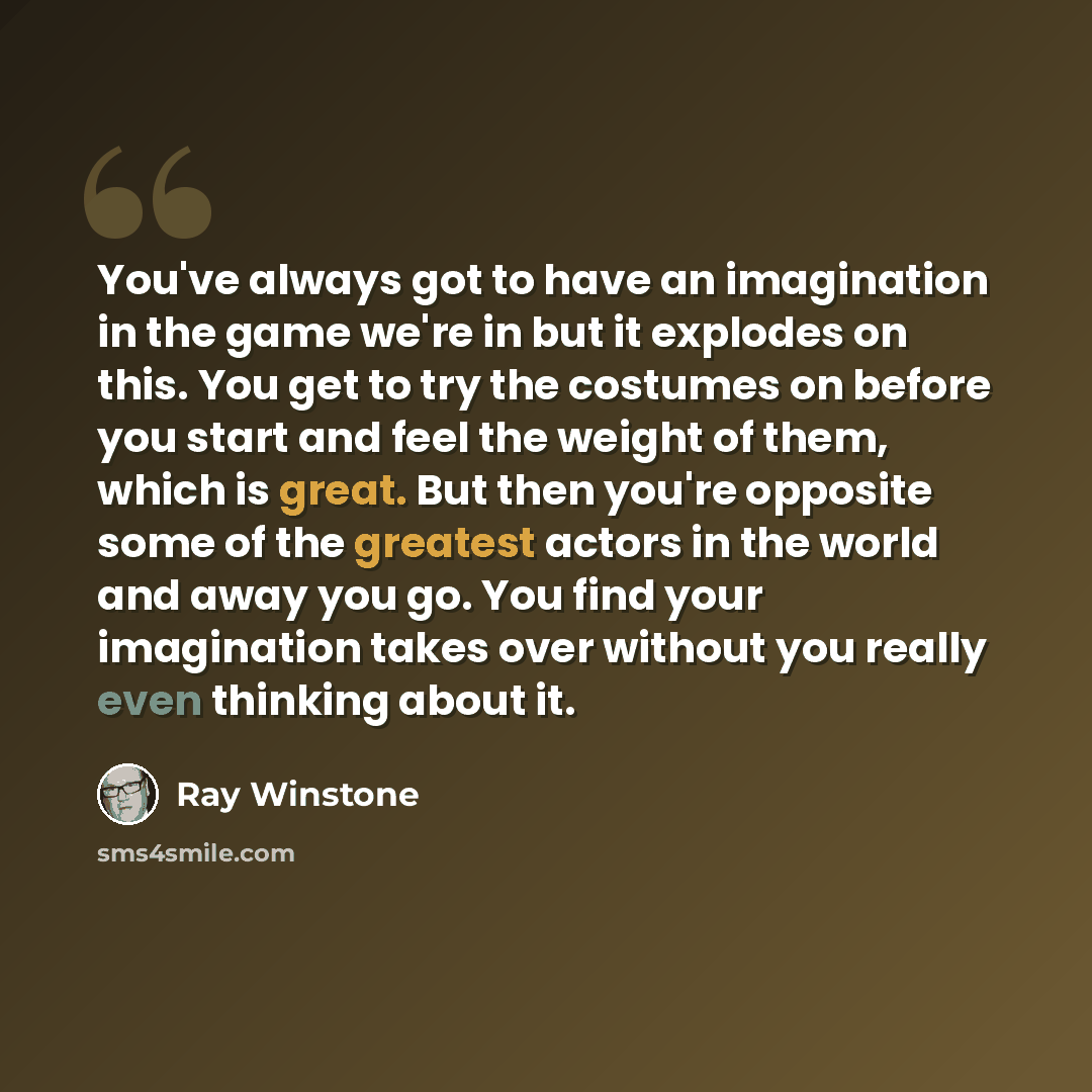 “You've always got to have an imagination in the game we're in but it explodes on this. You get to try the costumes on before you start and feel the weight of them, which is great. But then you're opposite some of the greatest actors in the world and away you go. You find your imagination takes…” quote by Ray Winstone