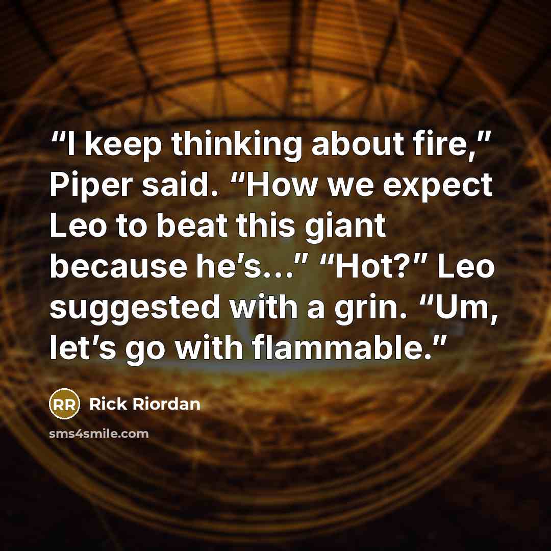 “I keep thinking about fire,” Piper said. “How we expect Leo to beat this giant because he’s…” “Hot?” Leo suggested with a grin. “Um, let’s go with flammable.” quote by Rick Riordan
