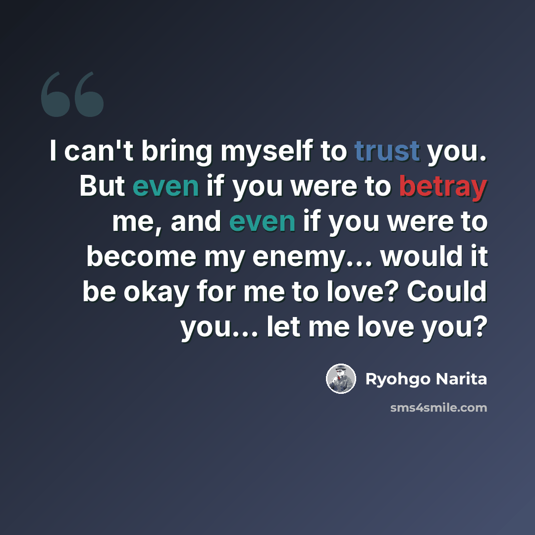 “I can't bring myself to trust you. But even if you were to betray me, and even if you were to become my enemy... would it be okay for me to love? Could you... let me love you?” quote by Ryohgo Narita