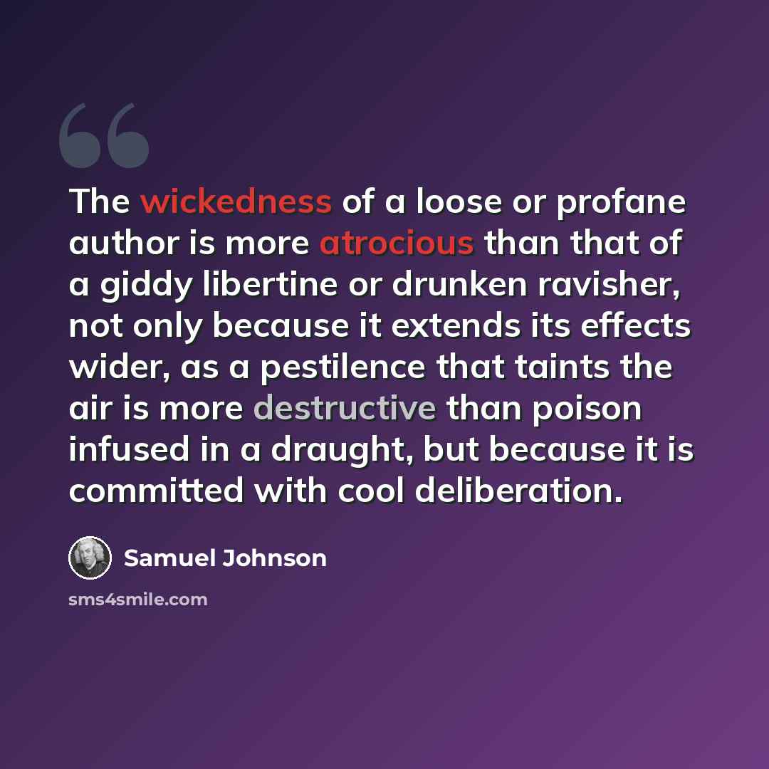 “The wickedness of a loose or profane author is more atrocious than that of a giddy libertine or drunken ravisher, not only because it extends its effects wider, as a pestilence that taints the air is more destructive than poison infused in a draught, but because it is committed with cool…” quote by Samuel Johnson