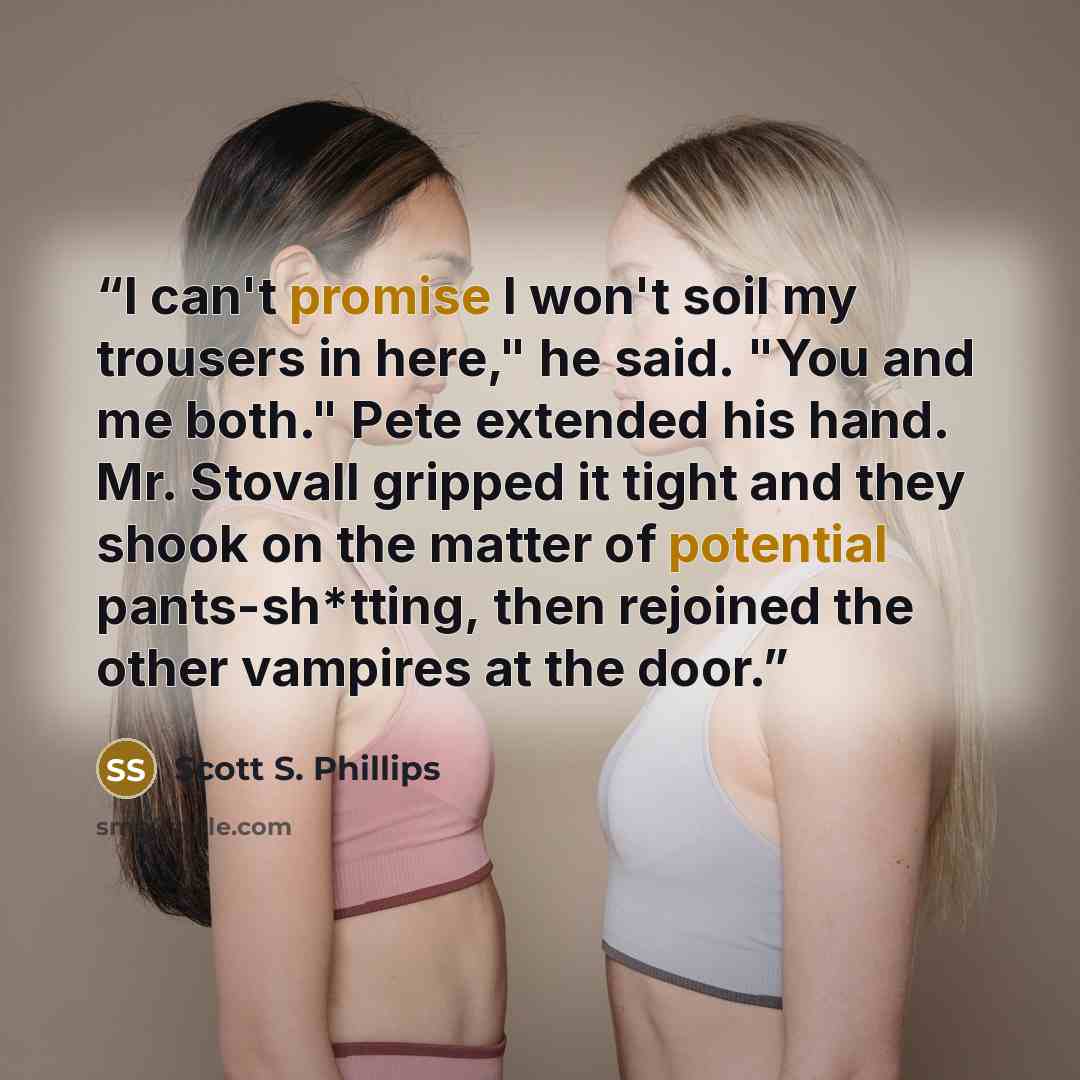 “I can't promise I won't soil my trousers in here," he said. "You and me both." Pete extended his hand. Mr. Stovall gripped it tight and they shook on the matter of potential pants-sh*tting, then rejoined the other vampires at the door.” quote by Scott S. Phillips