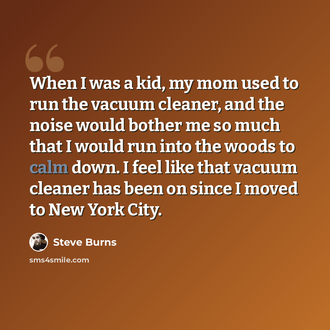 “When I was a kid, my mom used to run the vacuum cleaner, and the noise would bother me so much that I would run into the woods to calm down. I feel like that vacuum cleaner has been on since I moved to New York City.” quote by Steve Burns
