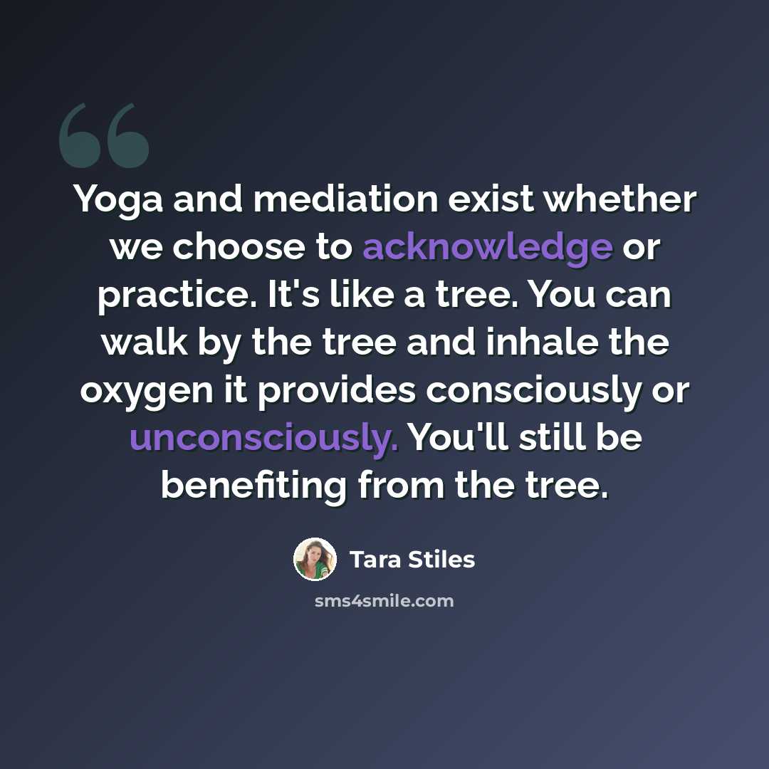 “Yoga and mediation exist whether we choose to acknowledge or practice. It's like a tree. You can walk by the tree and inhale the oxygen it provides consciously or unconsciously. You'll still be benefiting from the tree.” quote by Tara Stiles