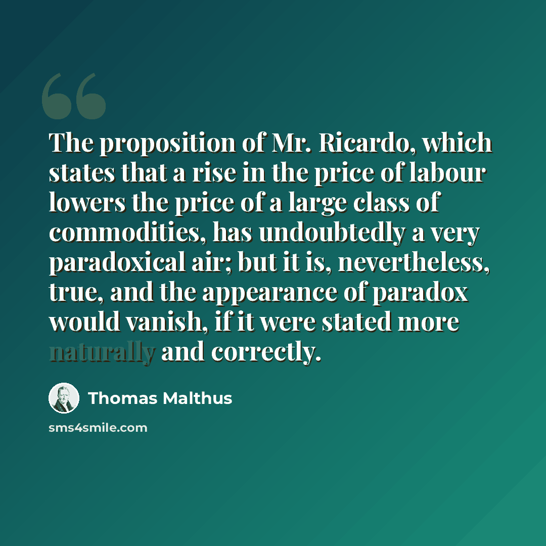 “The proposition of Mr. Ricardo, which states that a rise in the price of labour lowers the price of a large class of commodities, has undoubtedly a very paradoxical air; but it is, nevertheless, true, and the appearance of paradox would vanish, if it were stated more naturally and correctly.” quote by Thomas Malthus