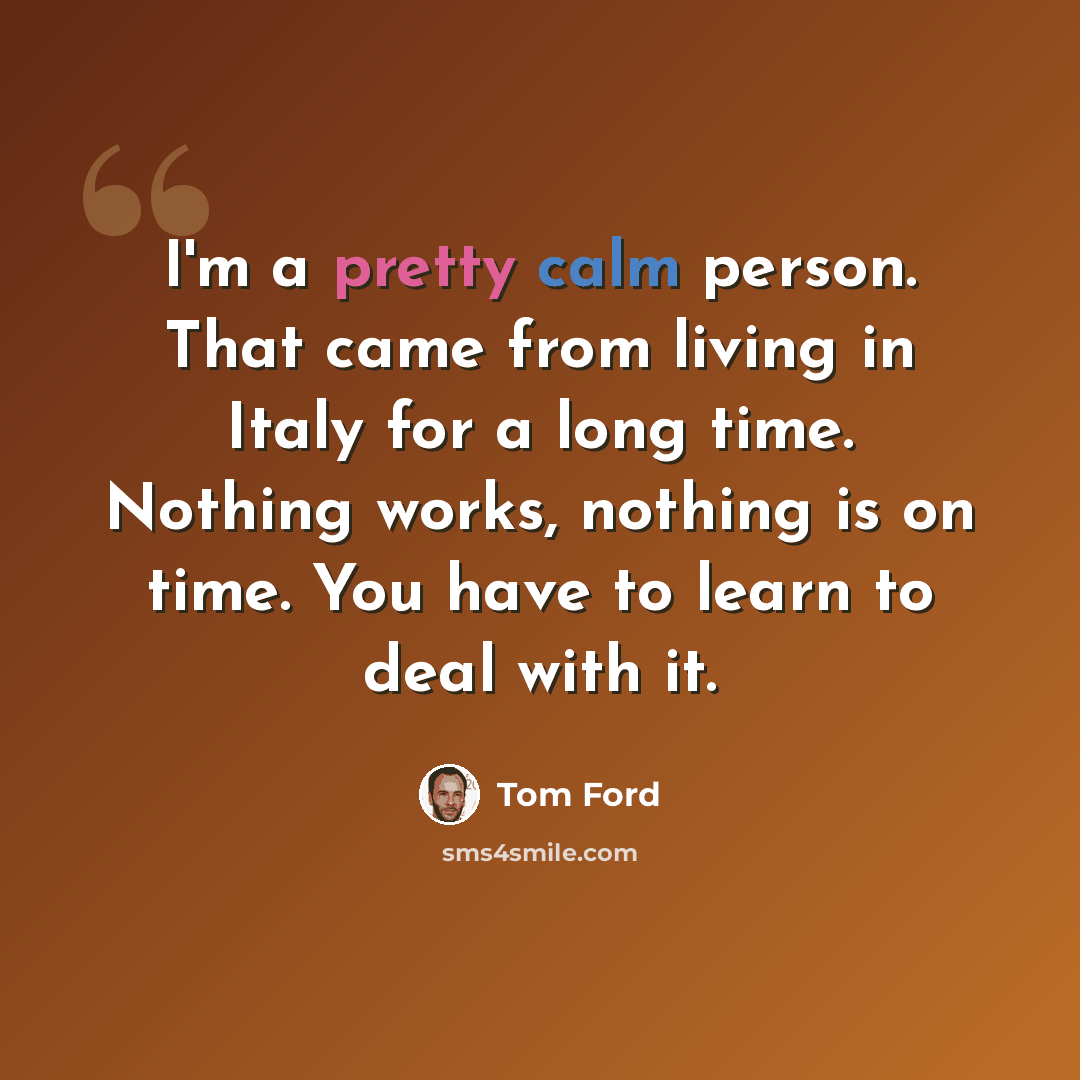 “I'm a pretty calm person. That came from living in Italy for a long time. Nothing works, nothing is on time. You have to learn to deal with it.” quote by Tom Ford