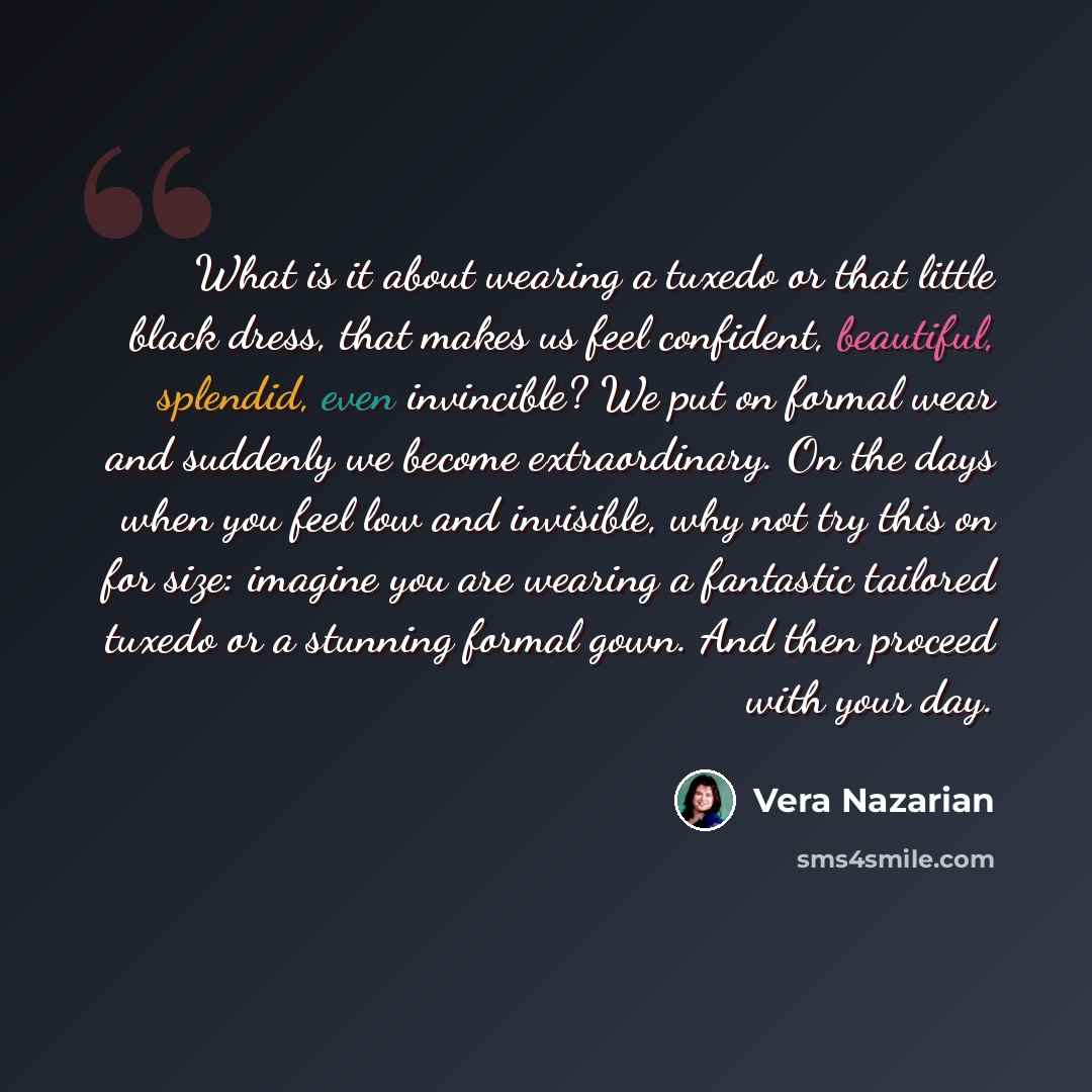 “What is it about wearing a tuxedo or that little black dress, that makes us feel confident, beautiful, splendid, even invincible? We put on formal wear and suddenly we become extraordinary. On the days when you feel low and invisible, why not try this on for size: imagine you are wearing a…” quote by Vera Nazarian