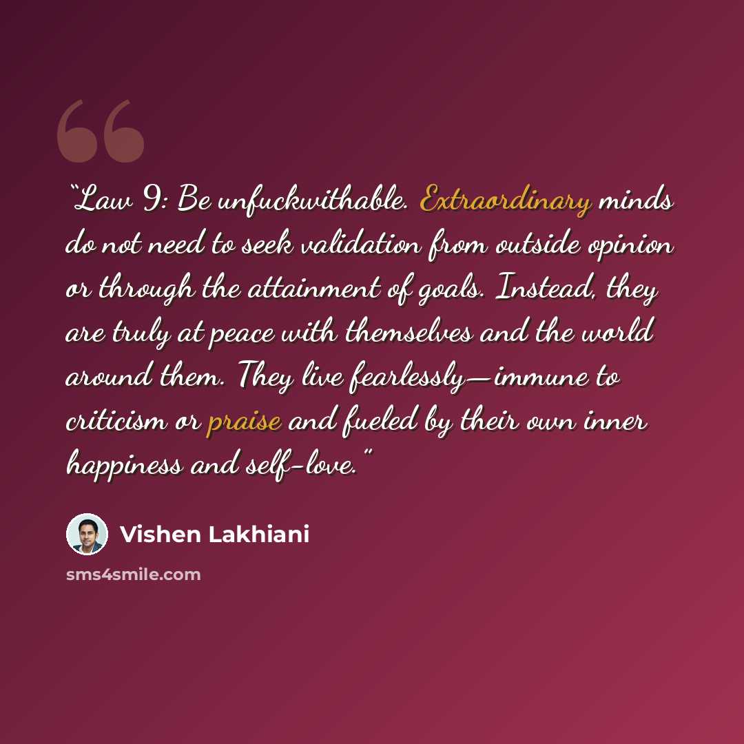 “Law 9: Be unfuckwithable. Extraordinary minds do not need to seek validation from outside opinion or through the attainment of goals. Instead, they are truly at peace with themselves and the world around them. They live fearlessly—immune to criticism or praise and fueled by their own inner…” quote by Vishen Lakhiani