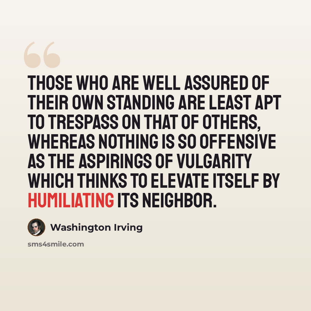 “Those who are well assured of their own standing are least apt to trespass on that of others, whereas nothing is so offensive as the aspirings of vulgarity which thinks to elevate itself by humiliating its neighbor.” quote by Washington Irving