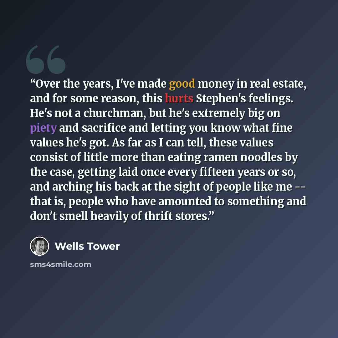 “Over the years, I've made good money in real estate, and for some reason, this hurts Stephen's feelings. He's not a churchman, but he's extremely big on piety and sacrifice and letting you know what fine values he's got. As far as I can tell, these values consist of little more than eating ramen…” quote by Wells Tower