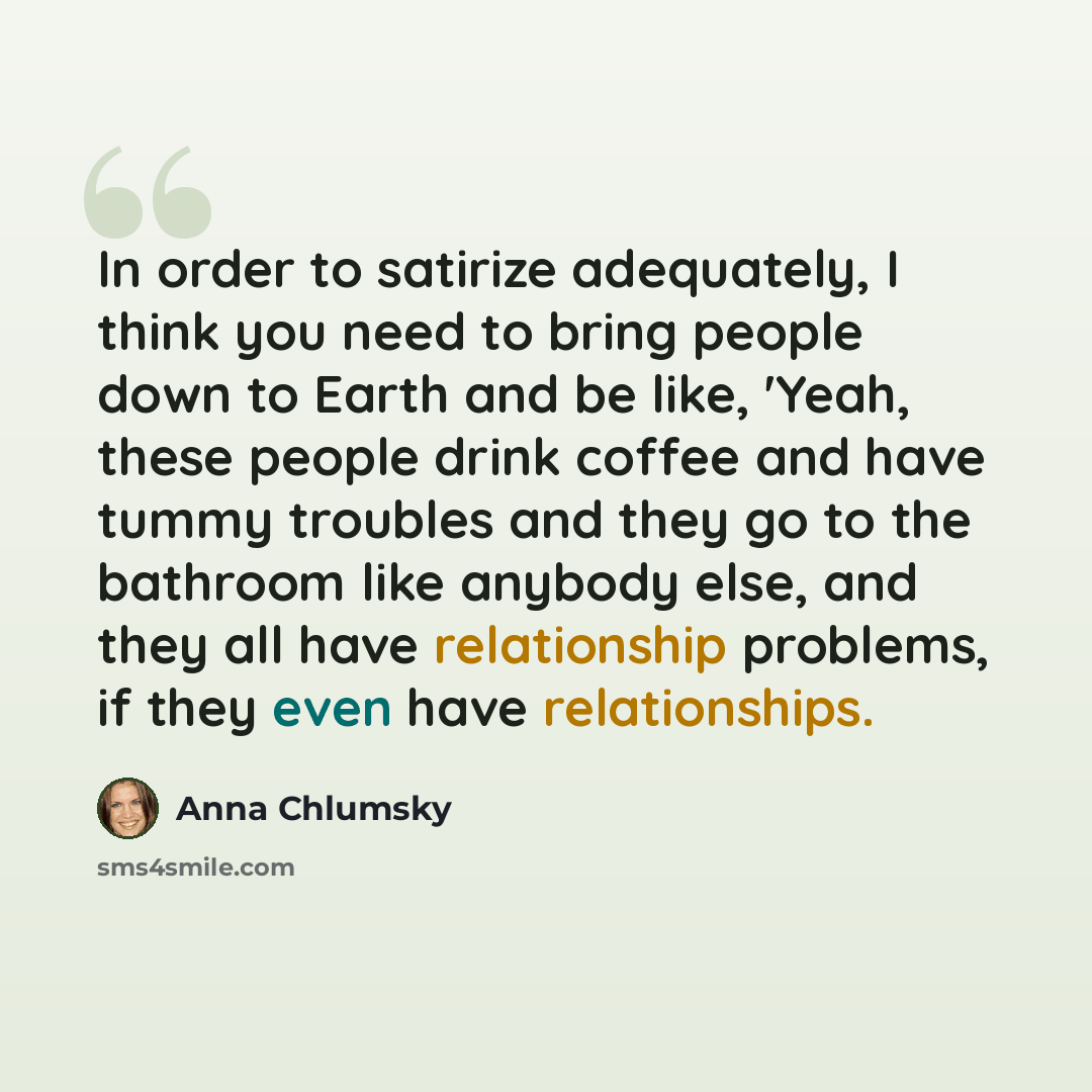 “In order to satirize adequately, I think you need to bring people down to Earth and be like, 'Yeah, these people drink coffee and have tummy troubles and they go to the bathroom like anybody else, and they all have relationship problems, if they even have relationships.” quote by Anna Chlumsky