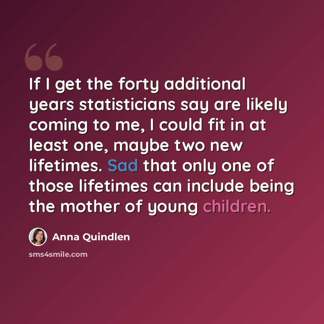 “If I get the forty additional years statisticians say are likely coming to me, I could fit in at least one, maybe two new lifetimes. Sad that only one of those lifetimes can include being the mother of young children.” quote by Anna Quindlen