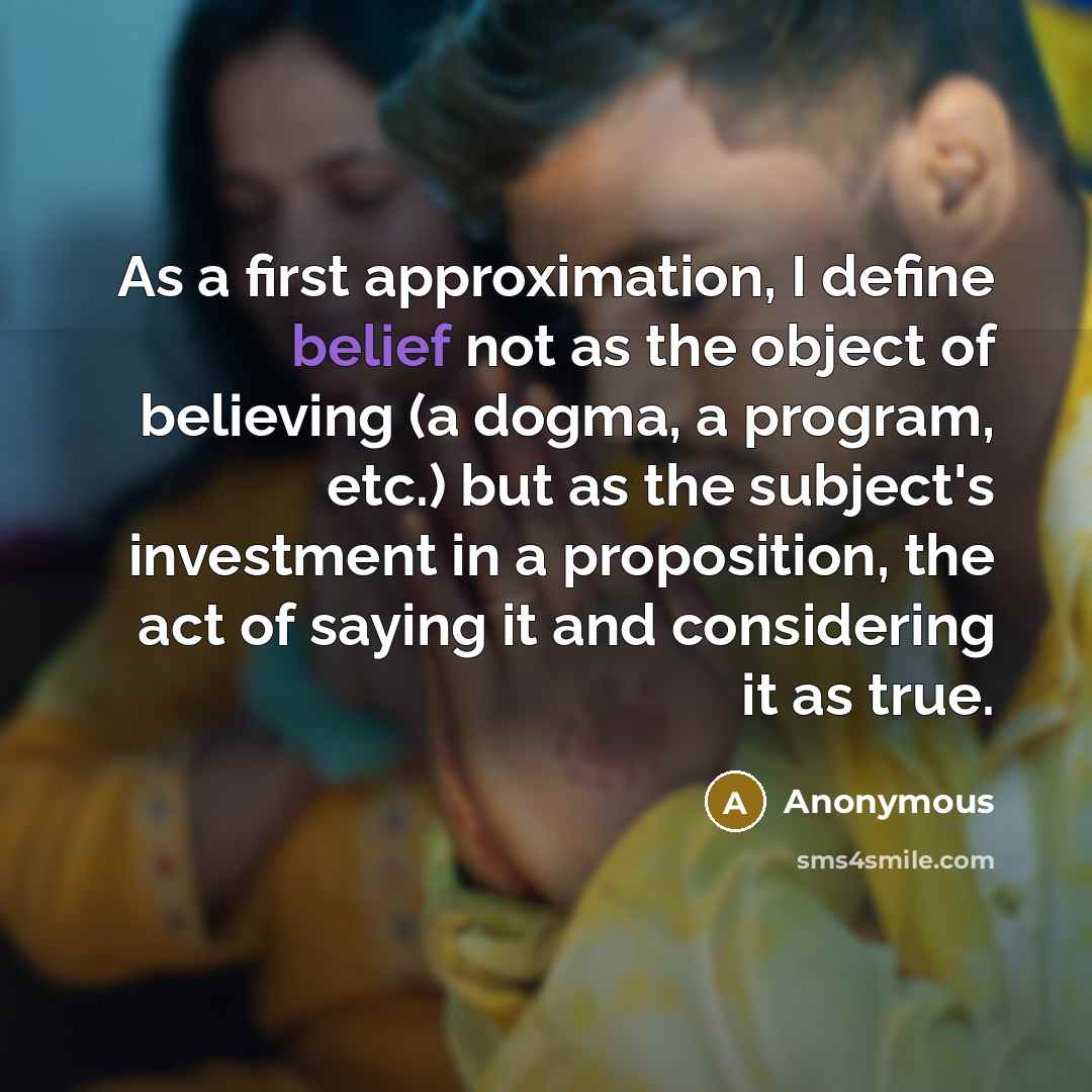 “As a first approximation, I define belief not as the object of believing (a dogma, a program, etc.) but as the subject's investment in a proposition, the act of saying it and considering it as true.” quote by Anonymous