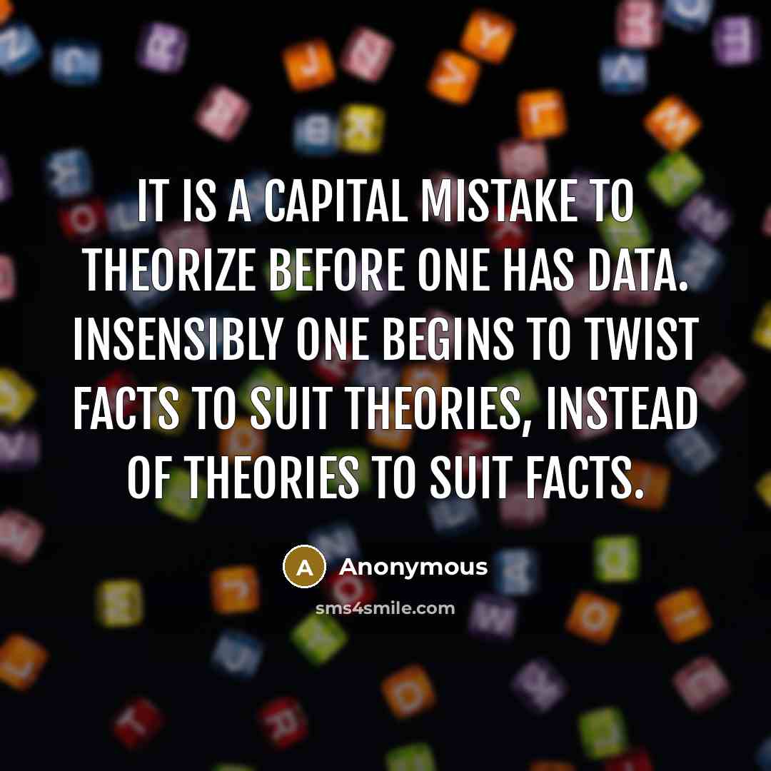 “It is a capital mistake to theorize before one has data. Insensibly one begins to twist facts to suit theories, instead of theories to suit facts.” quote by Anonymous