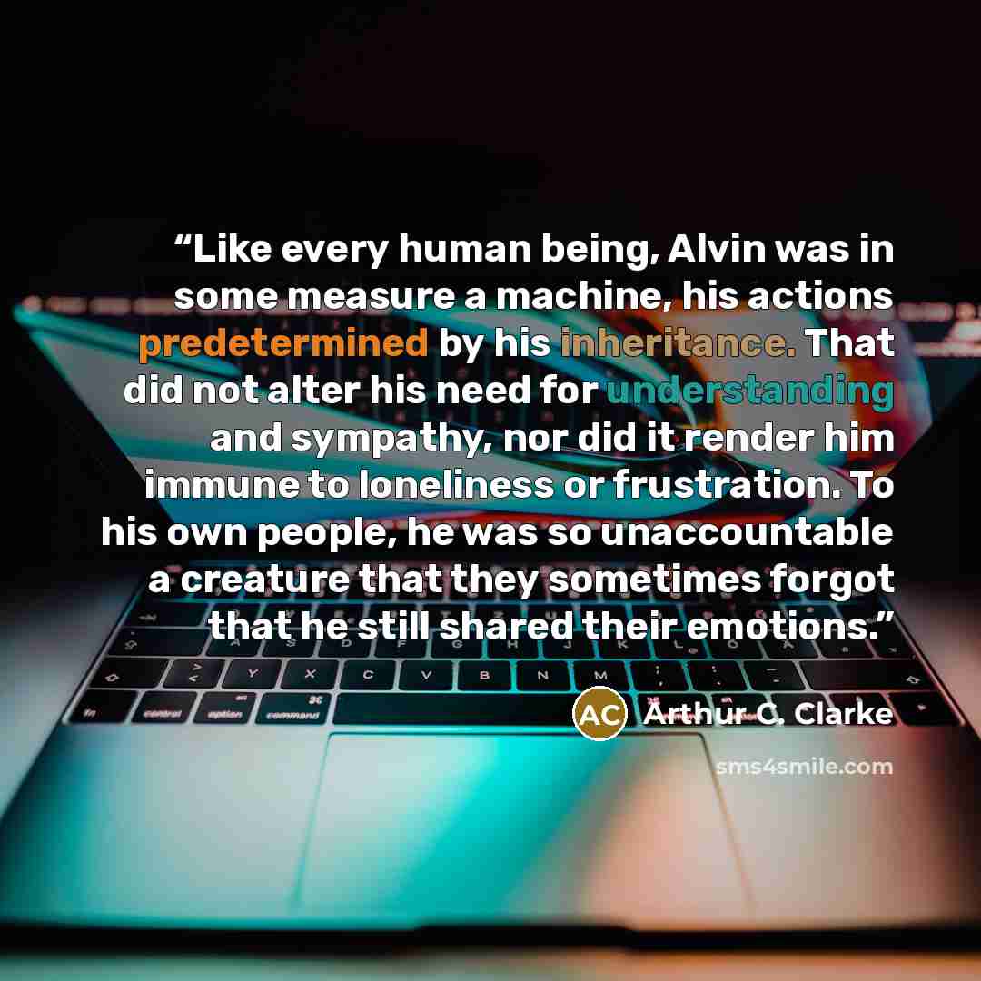 “Like every human being, Alvin was in some measure a machine, his actions predetermined by his inheritance. That did not alter his need for understanding and sympathy, nor did it render him immune to loneliness or frustration. To his own people, he was so unaccountable a creature that they…” quote by Arthur C. Clarke