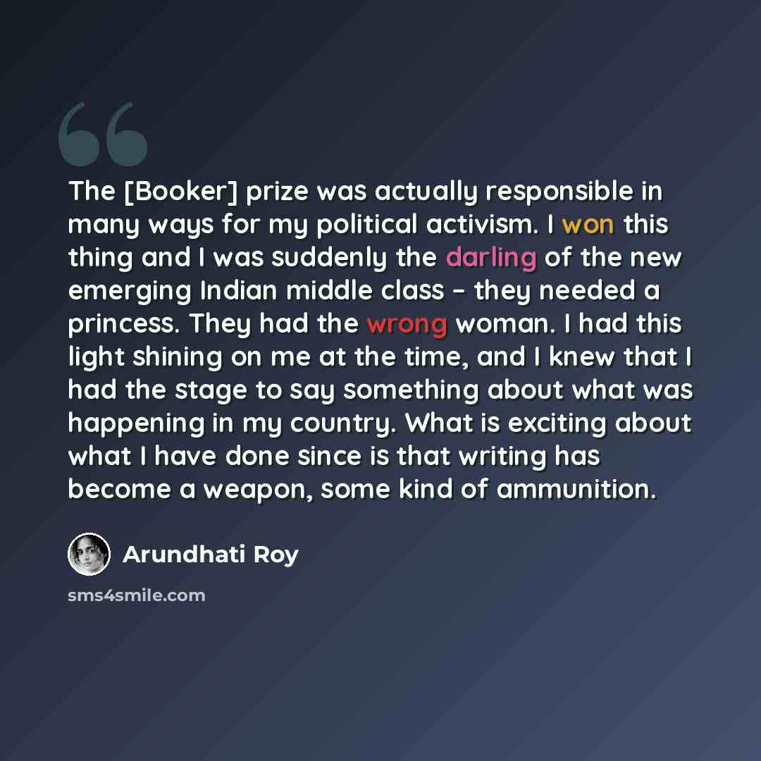 “The [Booker] prize was actually responsible in many ways for my political activism. I won this thing and I was suddenly the darling of the new emerging Indian middle class – they needed a princess. They had the wrong woman. I had this light shining on me at the time, and I knew that I had the…” quote by Arundhati Roy