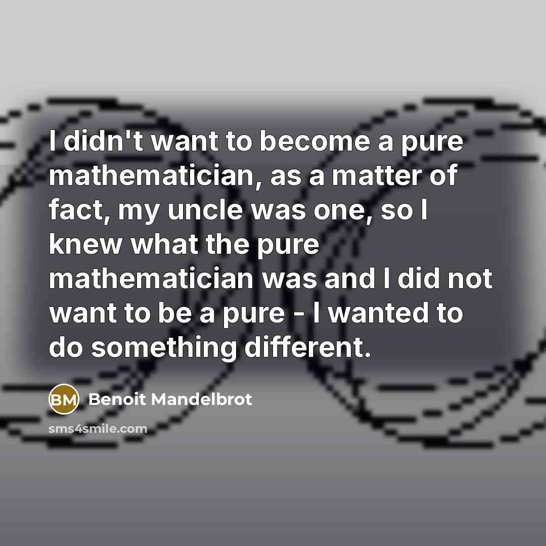 “I didn't want to become a pure mathematician, as a matter of fact, my uncle was one, so I knew what the pure mathematician was and I did not want to be a pure - I wanted to do something different.” quote by Benoit Mandelbrot