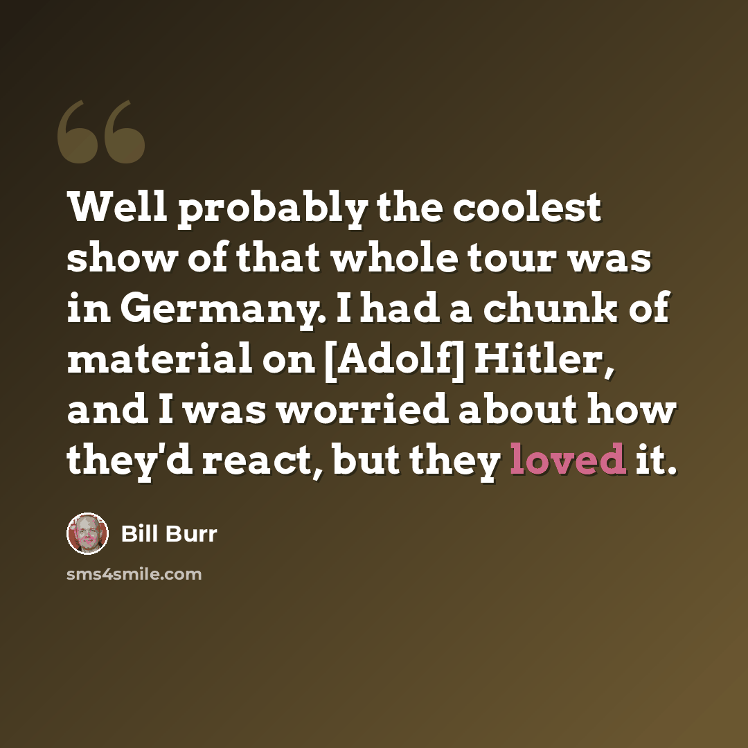 “Well probably the coolest show of that whole tour was in Germany. I had a chunk of material on [Adolf] Hitler, and I was worried about how they'd react, but they loved it.” quote by Bill Burr
