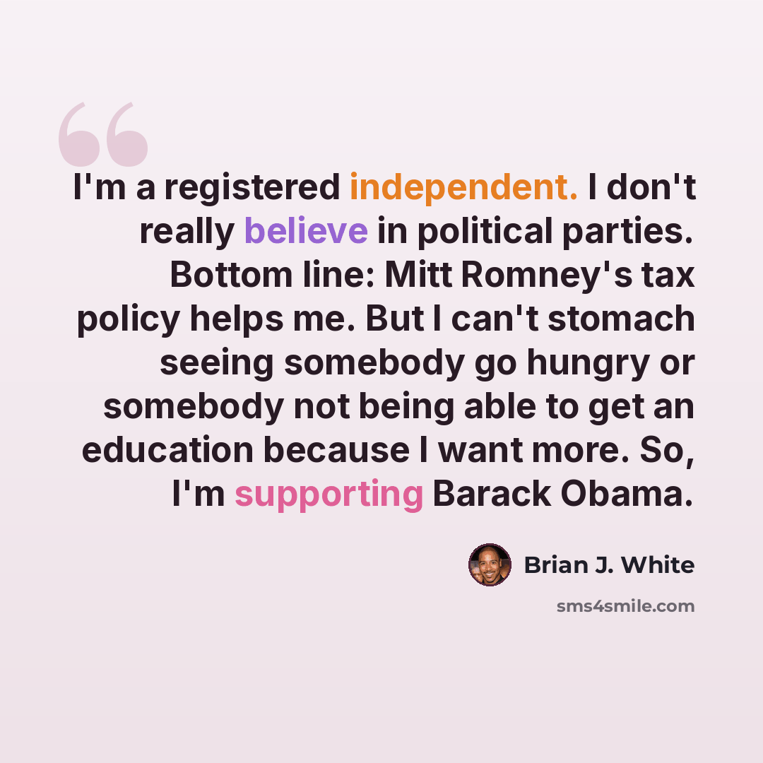 “I'm a registered independent. I don't really believe in political parties. Bottom line: Mitt Romney's tax policy helps me. But I can't stomach seeing somebody go hungry or somebody not being able to get an education because I want more. So, I'm supporting Barack Obama.” quote by Brian J. White