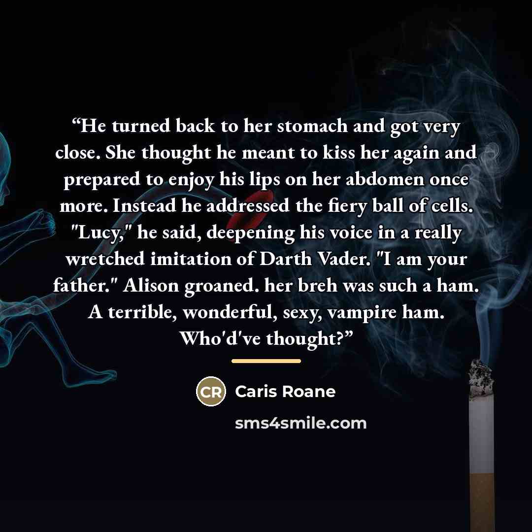 “He turned back to her stomach and got very close. She thought he meant to kiss her again and prepared to enjoy his lips on her abdomen once more. Instead he addressed the fiery ball of cells. "Lucy," he said, deepening his voice in a really wretched imitation of Darth Vader. "I am your father."…” quote by Caris Roane