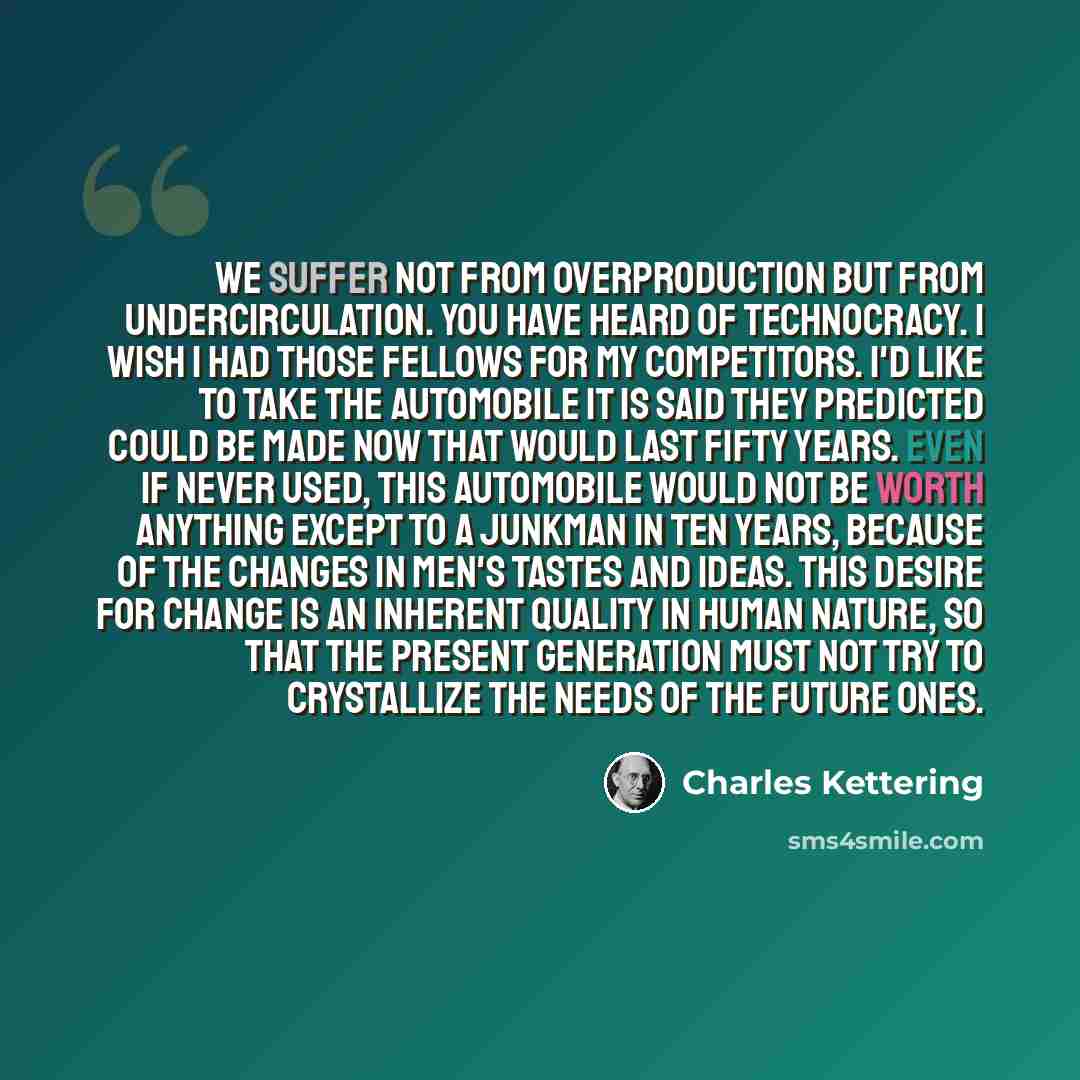 “We suffer not from overproduction but from undercirculation. You have heard of technocracy. I wish I had those fellows for my competitors. I'd like to take the automobile it is said they predicted could be made now that would last fifty years. Even if never used, this automobile would not be worth…” quote by Charles Kettering