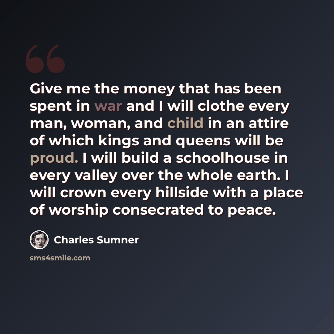 “Give me the money that has been spent in war and I will clothe every man, woman, and child in an attire of which kings and queens will be proud. I will build a schoolhouse in every valley over the whole earth. I will crown every hillside with a place of worship consecrated to peace.” quote by Charles Sumner