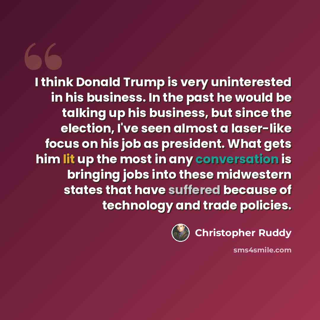 “I think Donald Trump is very uninterested in his business. In the past he would be talking up his business, but since the election, I've seen almost a laser-like focus on his job as president. What gets him lit up the most in any conversation is bringing jobs into these midwestern states that have…” quote by Christopher Ruddy