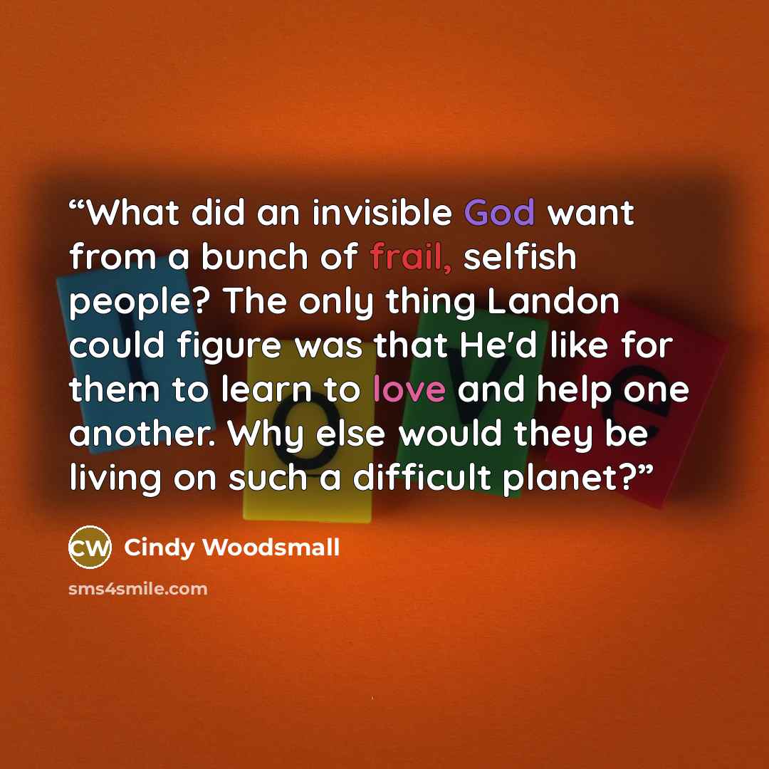 “What did an invisible God want from a bunch of frail, selfish people? The only thing Landon could figure was that He'd like for them to learn to love and help one another. Why else would they be living on such a difficult planet?” quote by Cindy Woodsmall