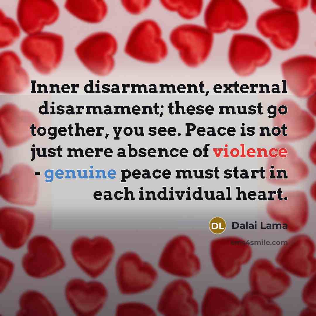 “Inner disarmament, external disarmament; these must go together, you see. Peace is not just mere absence of violence - genuine peace must start in each individual heart.” quote by Dalai Lama
