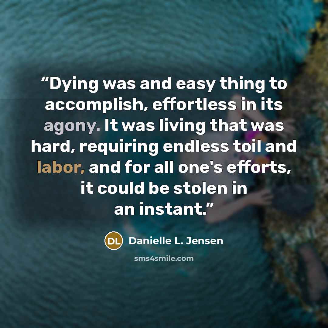 “Dying was and easy thing to accomplish, effortless in its agony. It was living that was hard, requiring endless toil and labor, and for all one's efforts, it could be stolen in an instant.” quote by Danielle L. Jensen