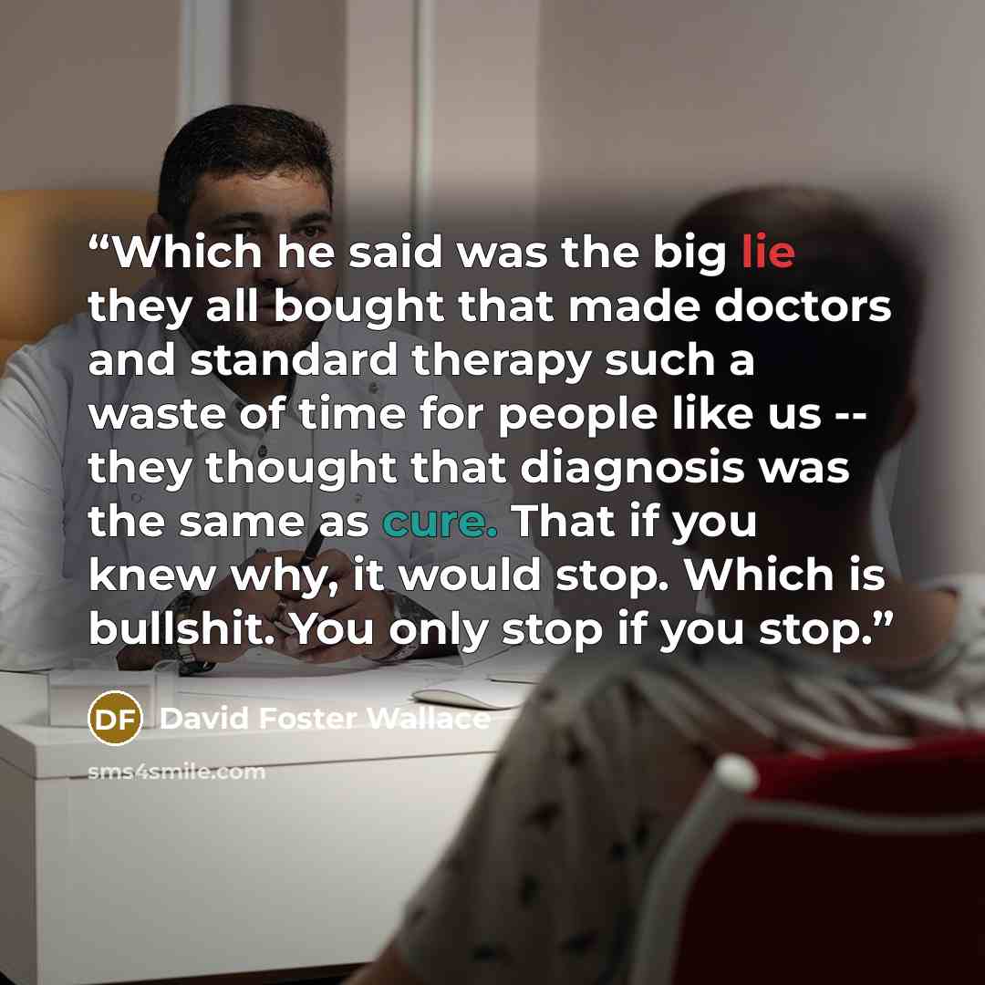 “Which he said was the big lie they all bought that made doctors and standard therapy such a waste of time for people like us -- they thought that diagnosis was the same as cure. That if you knew why, it would stop. Which is bullshit. You only stop if you stop.” quote by David Foster Wallace