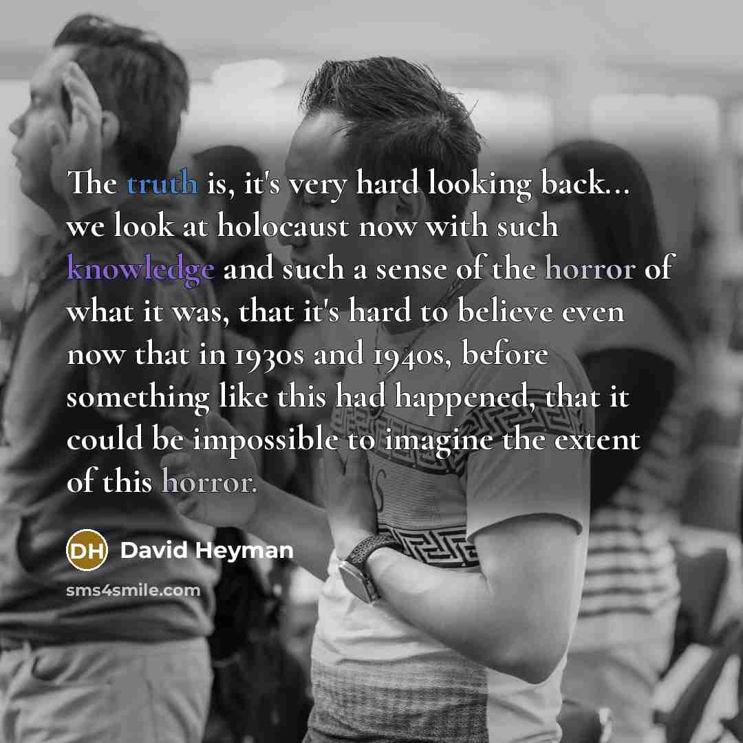 “The truth is, it's very hard looking back... we look at holocaust now with such knowledge and such a sense of the horror of what it was, that it's hard to believe even now that in 1930s and 1940s, before something like this had happened, that it could be impossible to imagine the extent of this…” quote by David Heyman