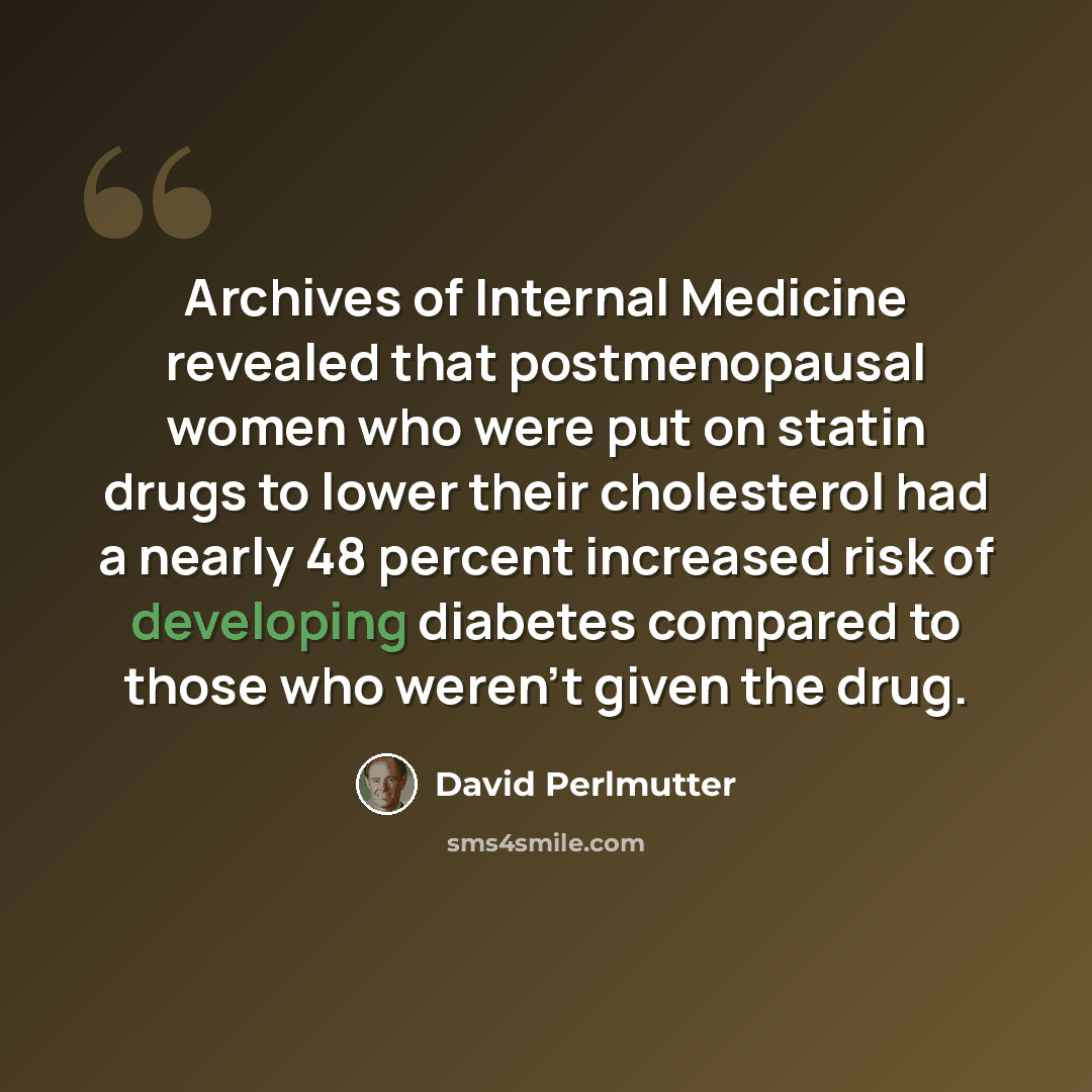 “Archives of Internal Medicine revealed that postmenopausal women who were put on statin drugs to lower their cholesterol had a nearly 48 percent increased risk of developing diabetes compared to those who weren’t given the drug.” quote by David Perlmutter