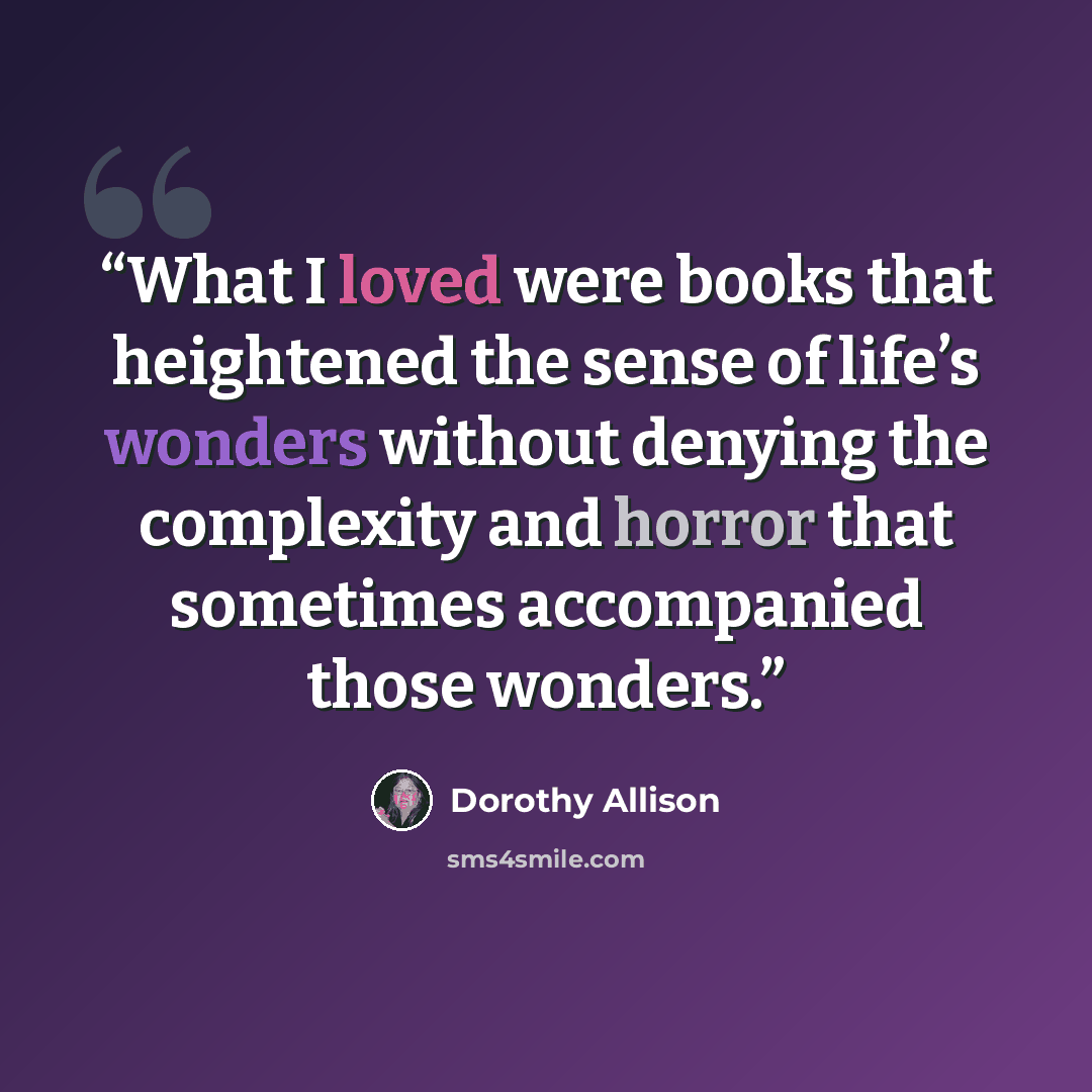 “What I loved were books that heightened the sense of life’s wonders without denying the complexity and horror that sometimes accompanied those wonders.” quote by Dorothy Allison