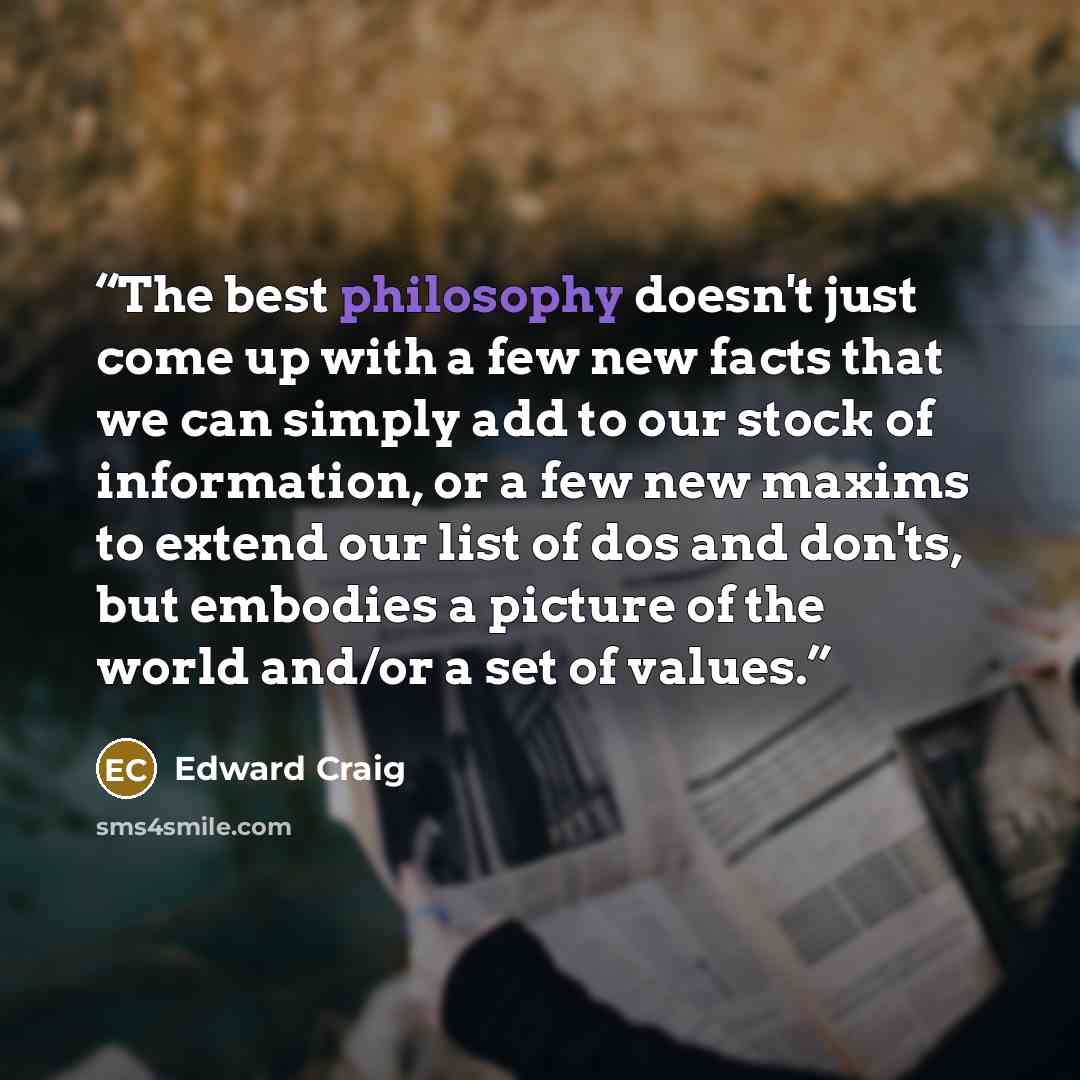 “The best philosophy doesn't just come up with a few new facts that we can simply add to our stock of information, or a few new maxims to extend our list of dos and don'ts, but embodies a picture of the world and/or a set of values.” quote by Edward Craig