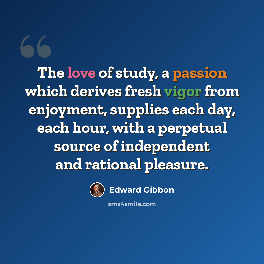 “The love of study, a passion which derives fresh vigor from enjoyment, supplies each day, each hour, with a perpetual source of independent and rational pleasure.” quote by Edward Gibbon
