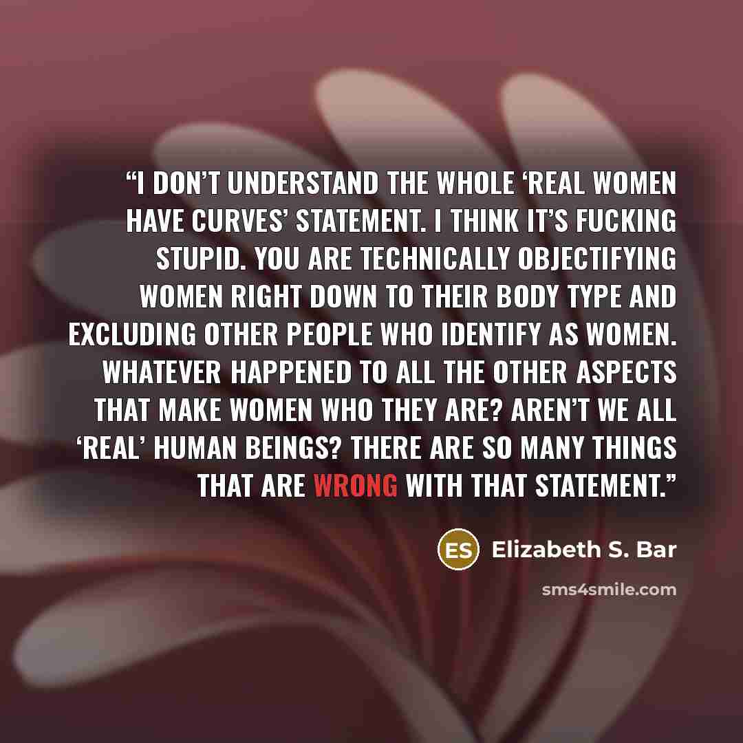 “I don’t understand the whole ‘real women have curves’ statement. I think it’s fucking stupid. You are technically objectifying women right down to their body type and excluding other people who identify as women. Whatever happened to all the other aspects that make women who they are? Aren’t we…” quote by Elizabeth S. Bar