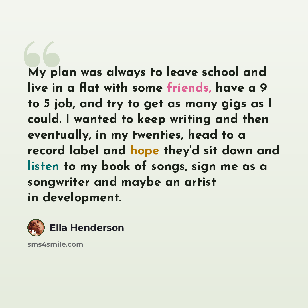 “My plan was always to leave school and live in a flat with some friends, have a 9 to 5 job, and try to get as many gigs as I could. I wanted to keep writing and then eventually, in my twenties, head to a record label and hope they'd sit down and listen to my book of songs, sign me as a songwriter…” quote by Ella Henderson