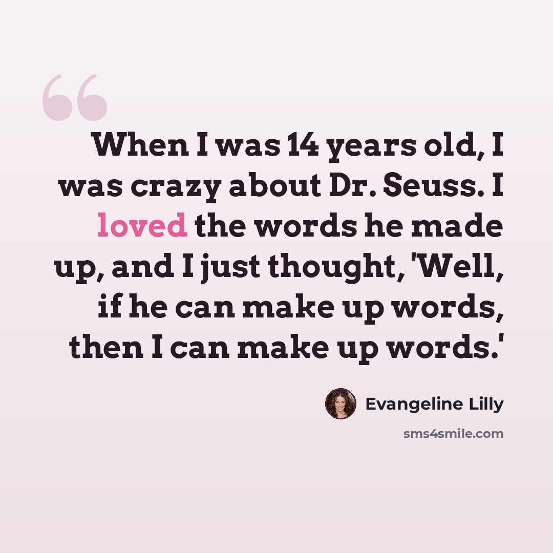 “When I was 14 years old, I was crazy about Dr. Seuss. I loved the words he made up, and I just thought, 'Well, if he can make up words, then I can make up words.'” quote by Evangeline Lilly