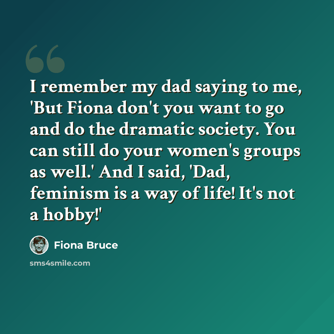 “I remember my dad saying to me, 'But Fiona don't you want to go and do the dramatic society. You can still do your women's groups as well.' And I said, 'Dad, feminism is a way of life! It's not a hobby!'” quote by Fiona Bruce